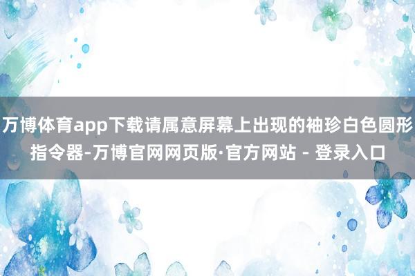 万博体育app下载请属意屏幕上出现的袖珍白色圆形指令器-万博官网网页版·官方网站 - 登录入口