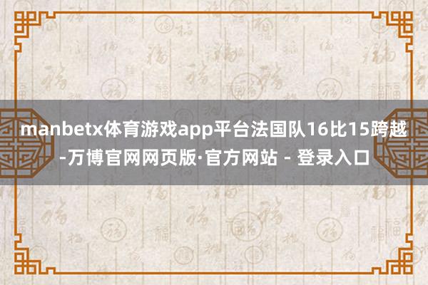 manbetx体育游戏app平台法国队16比15跨越-万博官网网页版·官方网站 - 登录入口