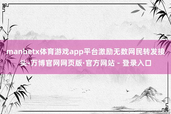 manbetx体育游戏app平台激励无数网民转发接头-万博官网网页版·官方网站 - 登录入口