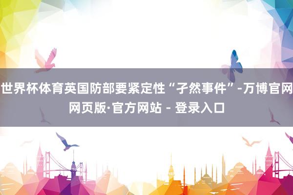 世界杯体育英国防部要紧定性“孑然事件”-万博官网网页版·官方网站 - 登录入口