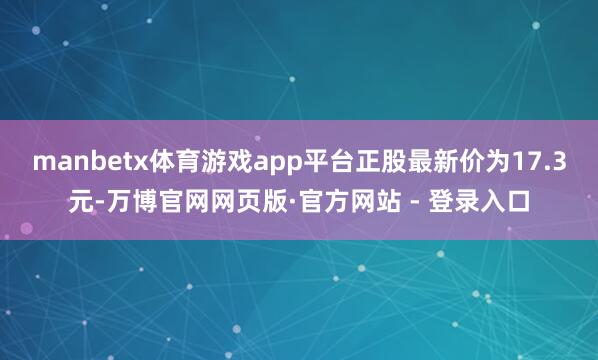 manbetx体育游戏app平台正股最新价为17.3元-万博官网网页版·官方网站 - 登录入口