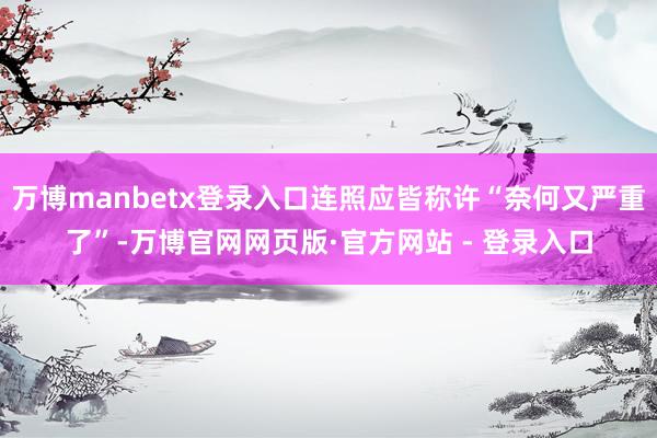 万博manbetx登录入口连照应皆称许“奈何又严重了”-万博官网网页版·官方网站 - 登录入口