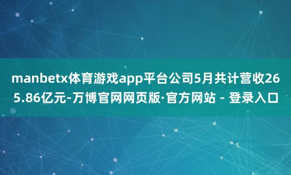 manbetx体育游戏app平台公司5月共计营收265.86亿元-万博官网网页版·官方网站 - 登录入口