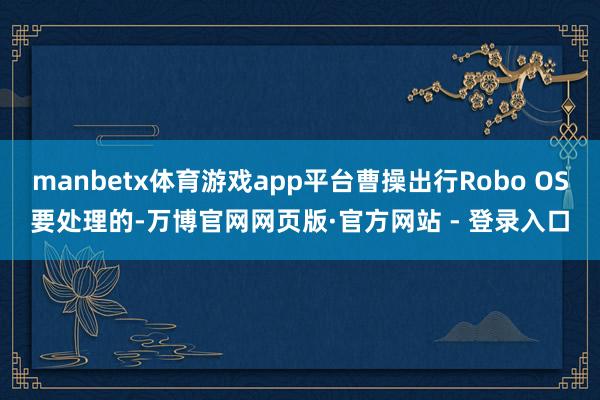 manbetx体育游戏app平台曹操出行Robo OS要处理的-万博官网网页版·官方网站 - 登录入口