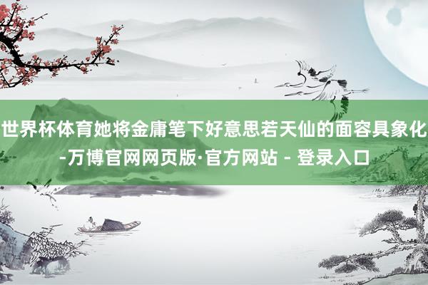 世界杯体育她将金庸笔下好意思若天仙的面容具象化-万博官网网页版·官方网站 - 登录入口
