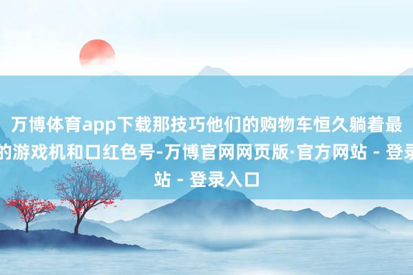 万博体育app下载那技巧他们的购物车恒久躺着最新款的游戏机和口红色号-万博官网网页版·官方网站 - 登录入口