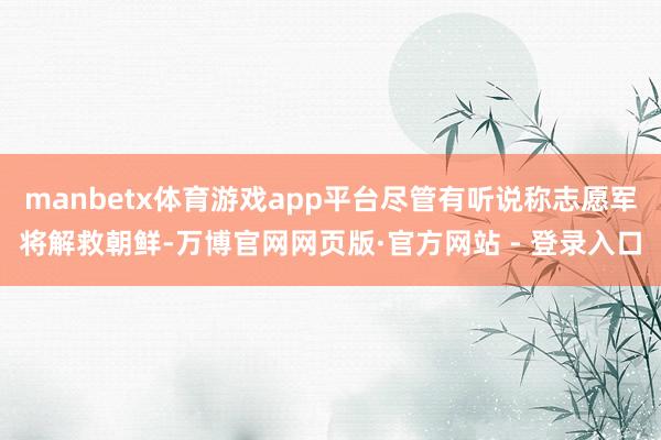 manbetx体育游戏app平台尽管有听说称志愿军将解救朝鲜-万博官网网页版·官方网站 - 登录入口