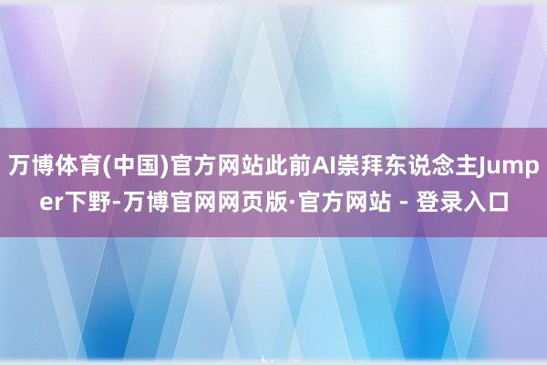 万博体育(中国)官方网站此前AI崇拜东说念主Jumper下野-万博官网网页版·官方网站 - 登录入口