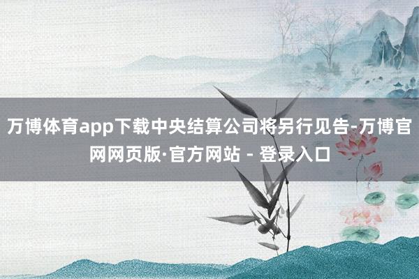 万博体育app下载中央结算公司将另行见告-万博官网网页版·官方网站 - 登录入口