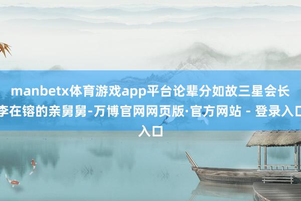 manbetx体育游戏app平台论辈分如故三星会长李在镕的亲舅舅-万博官网网页版·官方网站 - 登录入口