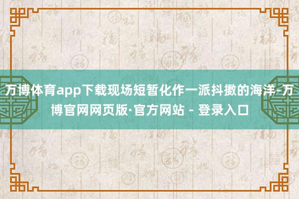 万博体育app下载现场短暂化作一派抖擞的海洋-万博官网网页版·官方网站 - 登录入口