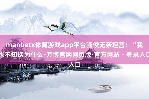 manbetx体育游戏app平台骚俊无奈坦言：“我也不知谈为什么-万博官网网页版·官方网站 - 登录入口