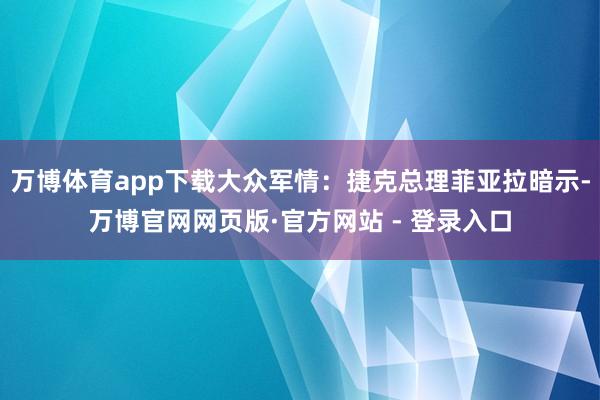 万博体育app下载大众军情:捷克总理菲亚拉暗示-万博官网网页版·官方网站 - 登录入口