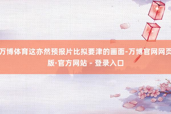 万博体育这亦然预报片比拟要津的画面-万博官网网页版·官方网站 - 登录入口