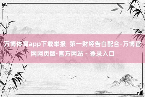 万博体育app下载举报  第一财经告白配合-万博官网网页版·官方网站 - 登录入口