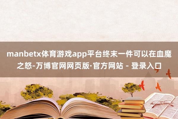 manbetx体育游戏app平台终末一件可以在血魔之怒-万博官网网页版·官方网站 - 登录入口
