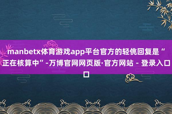 manbetx体育游戏app平台官方的轻佻回复是“正在核算中”-万博官网网页版·官方网站 - 登录入口