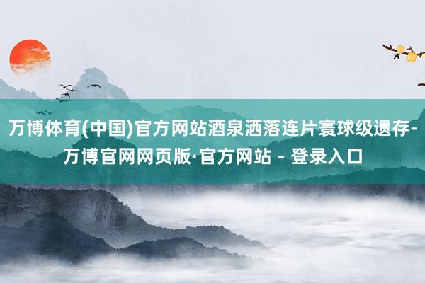 万博体育(中国)官方网站酒泉洒落连片寰球级遗存-万博官网网页版·官方网站 - 登录入口