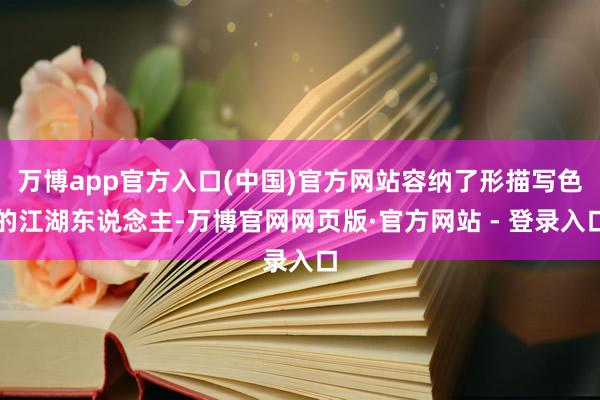 万博app官方入口(中国)官方网站容纳了形描写色的江湖东说念主-万博官网网页版·官方网站 - 登录入口