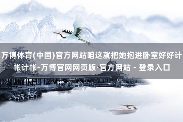 万博体育(中国)官方网站咱这就把她抱进卧室好好计帐计帐-万博官网网页版·官方网站 - 登录入口