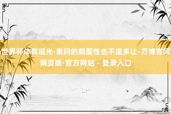 世界杯体育瑶光·素问的颠覆性也不遑多让-万博官网网页版·官方网站 - 登录入口
