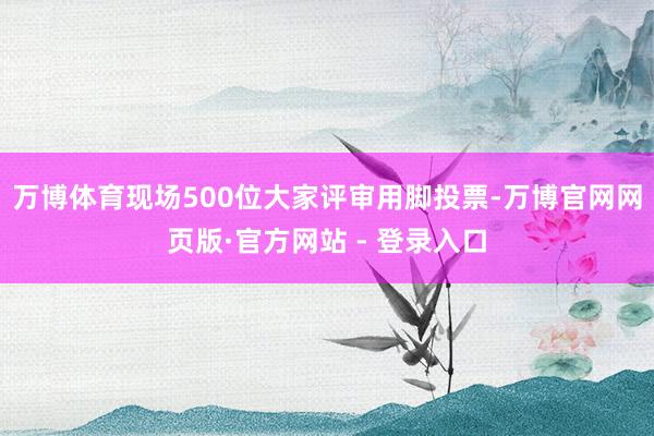万博体育现场500位大家评审用脚投票-万博官网网页版·官方网站 - 登录入口