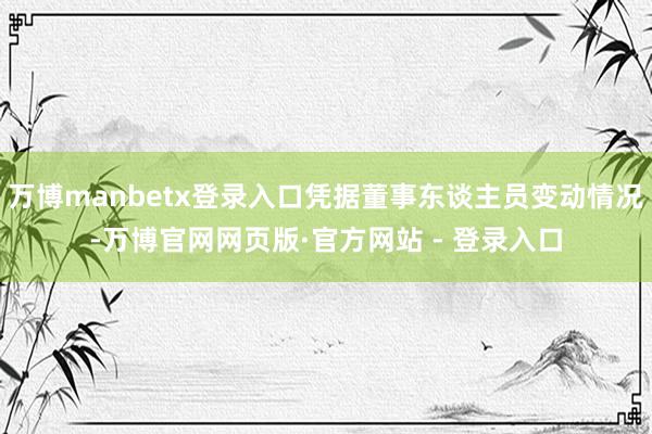 万博manbetx登录入口凭据董事东谈主员变动情况-万博官网网页版·官方网站 - 登录入口