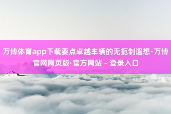 万博体育app下载要点卓越车辆的无扼制遐想-万博官网网页版·官方网站 - 登录入口
