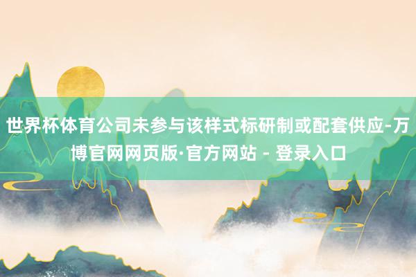 世界杯体育公司未参与该样式标研制或配套供应-万博官网网页版·官方网站 - 登录入口
