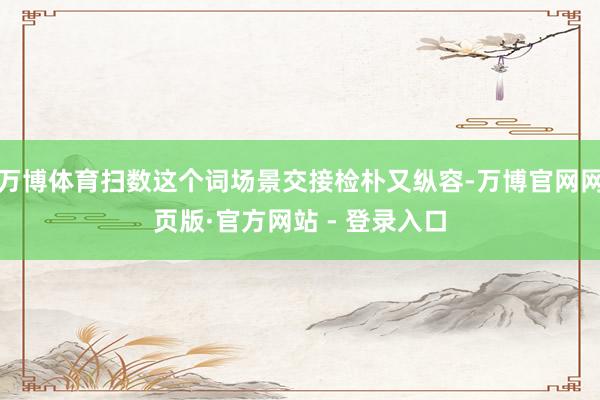 万博体育扫数这个词场景交接检朴又纵容-万博官网网页版·官方网站 - 登录入口