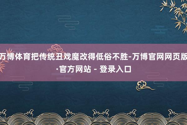 万博体育把传统丑戏魔改得低俗不胜-万博官网网页版·官方网站 - 登录入口