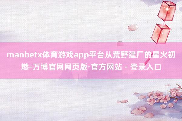 manbetx体育游戏app平台从荒野建厂的星火初燃-万博官网网页版·官方网站 - 登录入口