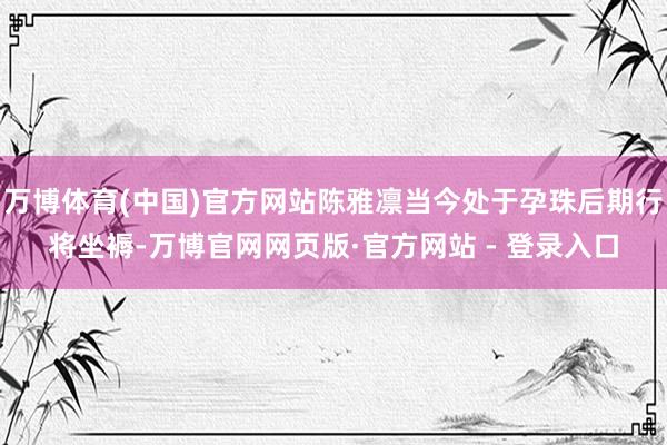 万博体育(中国)官方网站陈雅凛当今处于孕珠后期行将坐褥-万博官网网页版·官方网站 - 登录入口
