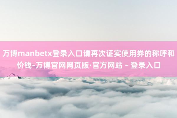 万博manbetx登录入口请再次证实使用券的称呼和价钱-万博官网网页版·官方网站 - 登录入口