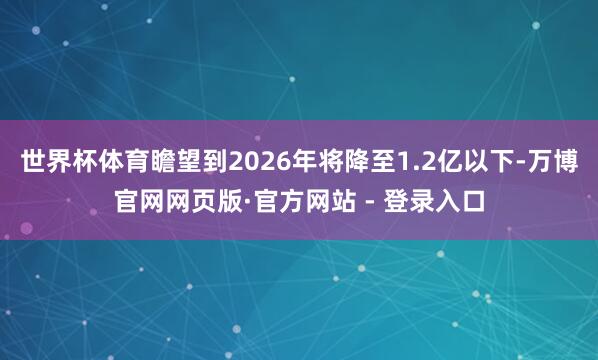 世界杯体育瞻望到2026年将降至1.2亿以下-万博官网网页版·官方网站 - 登录入口