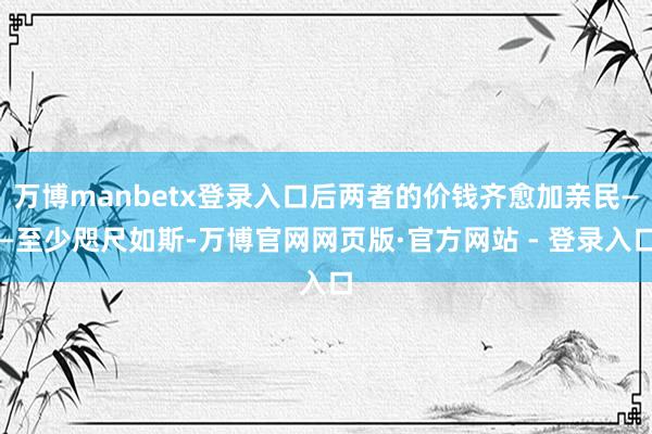 万博manbetx登录入口后两者的价钱齐愈加亲民——至少咫尺如斯-万博官网网页版·官方网站 - 登录入口