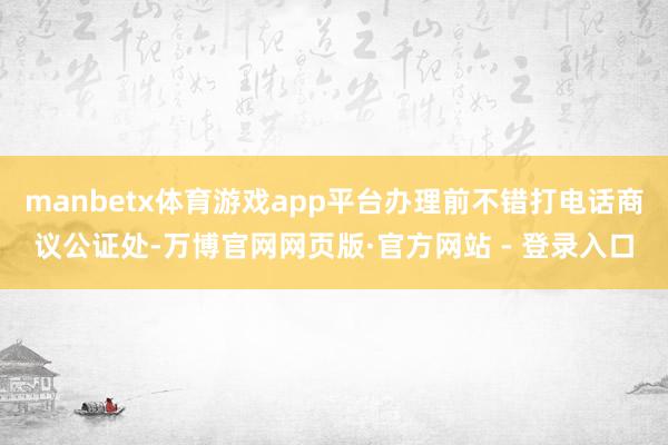 manbetx体育游戏app平台办理前不错打电话商议公证处-万博官网网页版·官方网站 - 登录入口