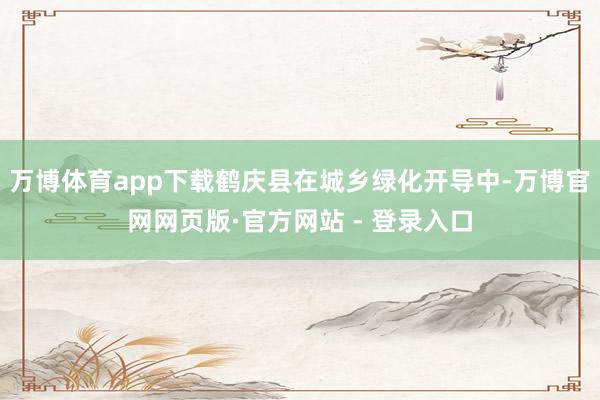 万博体育app下载鹤庆县在城乡绿化开导中-万博官网网页版·官方网站 - 登录入口
