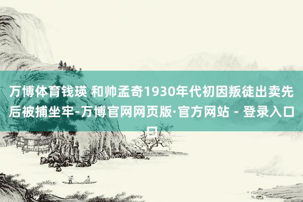 万博体育钱瑛 和帅孟奇1930年代初因叛徒出卖先后被捕坐牢-万博官网网页版·官方网站 - 登录入口