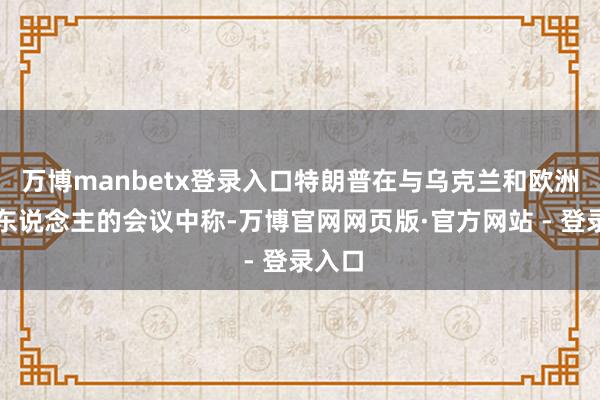 万博manbetx登录入口特朗普在与乌克兰和欧洲训导东说念主的会议中称-万博官网网页版·官方网站 - 登录入口