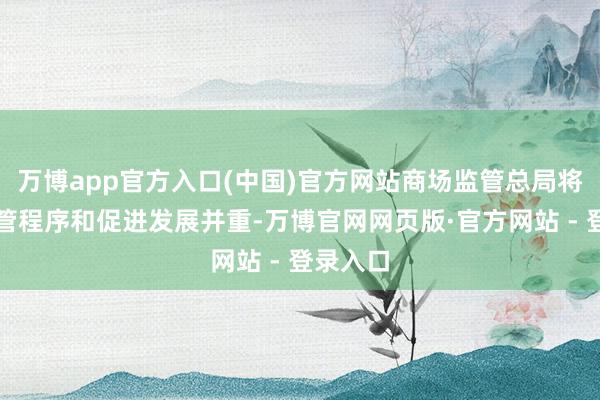 万博app官方入口(中国)官方网站商场监管总局将坚抓监管程序和促进发展并重-万博官网网页版·官方网站 - 登录入口