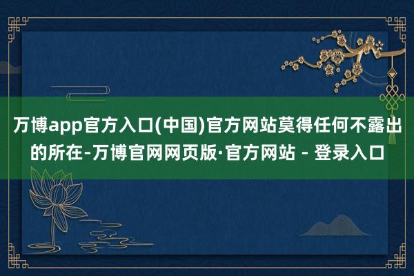 万博app官方入口(中国)官方网站莫得任何不露出的所在-万博官网网页版·官方网站 - 登录入口