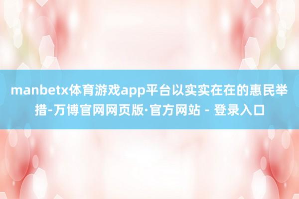 manbetx体育游戏app平台以实实在在的惠民举措-万博官网网页版·官方网站 - 登录入口