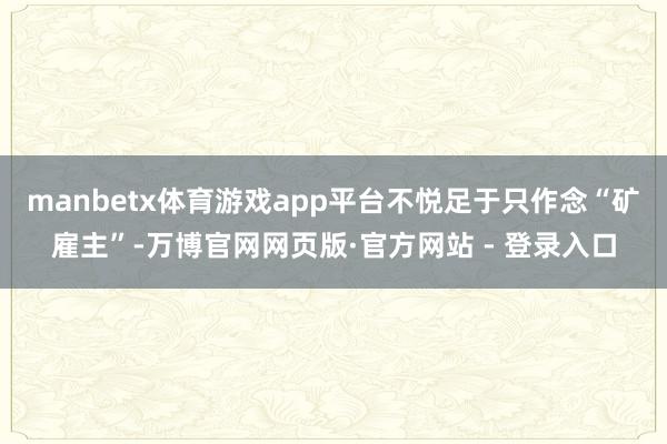 manbetx体育游戏app平台不悦足于只作念“矿雇主”-万博官网网页版·官方网站 - 登录入口