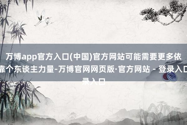 万博app官方入口(中国)官方网站可能需要更多依靠个东谈主力量-万博官网网页版·官方网站 - 登录入口