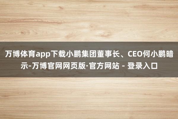 万博体育app下载小鹏集团董事长、CEO何小鹏暗示-万博官网网页版·官方网站 - 登录入口