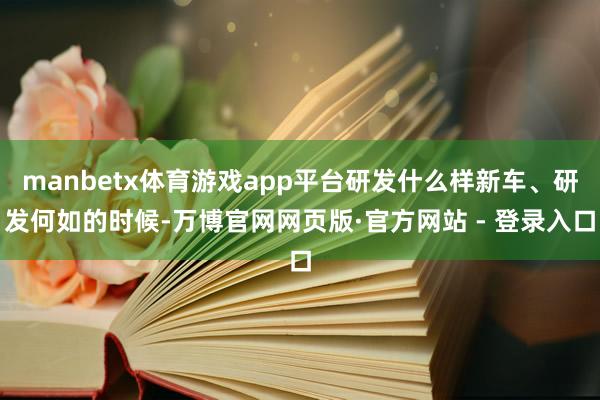manbetx体育游戏app平台研发什么样新车、研发何如的时候-万博官网网页版·官方网站 - 登录入口