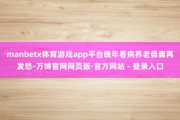manbetx体育游戏app平台晚年看病养老毋庸再发愁-万博官网网页版·官方网站 - 登录入口