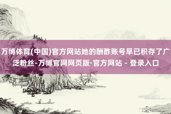 万博体育(中国)官方网站她的酬酢账号早已积存了广泛粉丝-万博官网网页版·官方网站 - 登录入口