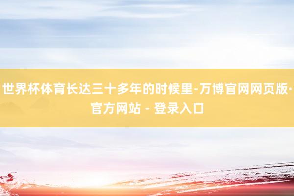 世界杯体育长达三十多年的时候里-万博官网网页版·官方网站 - 登录入口